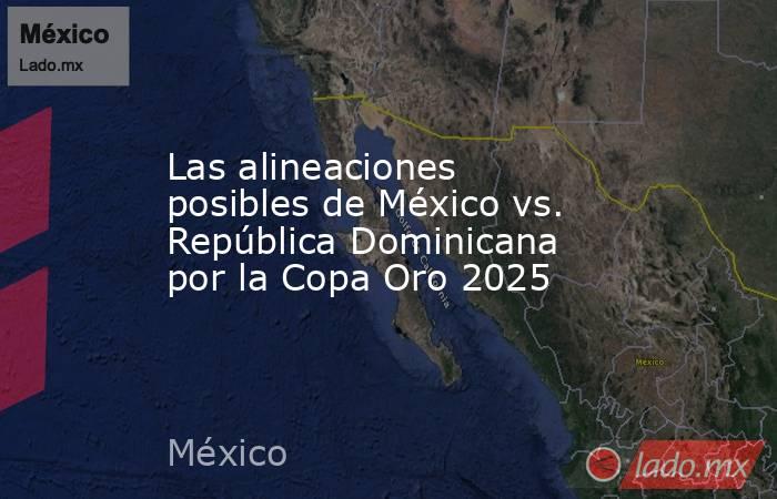 Las alineaciones posibles de México vs. República Dominicana por la Copa Oro 2025. Noticias en tiempo real