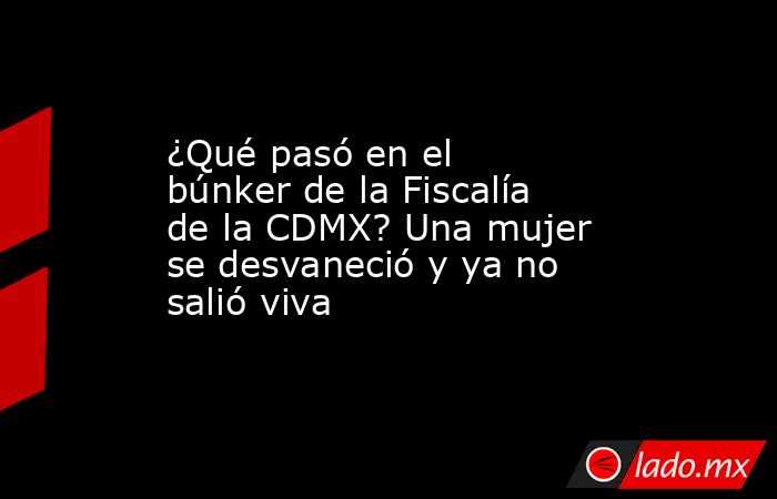 ¿Qué pasó en el búnker de la Fiscalía de la CDMX? Una mujer se desvaneció y ya no salió viva. Noticias en tiempo real