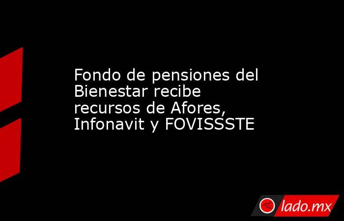 Fondo de pensiones del Bienestar recibe recursos de Afores, Infonavit y FOVISSSTE. Noticias en tiempo real