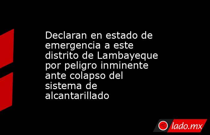 Declaran en estado de emergencia a este distrito de Lambayeque por peligro inminente ante colapso del sistema de alcantarillado. Noticias en tiempo real