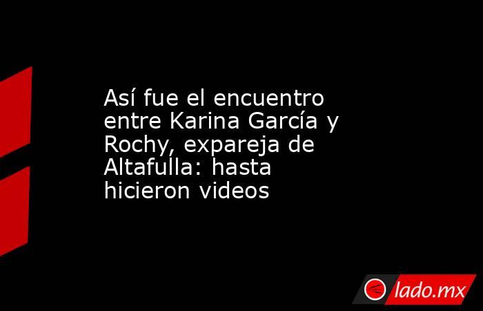 Así fue el encuentro entre Karina García y Rochy, expareja de Altafulla: hasta hicieron videos. Noticias en tiempo real