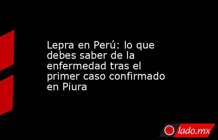 Lepra en Perú: lo que debes saber de la enfermedad tras el primer caso confirmado en Piura. Noticias en tiempo real