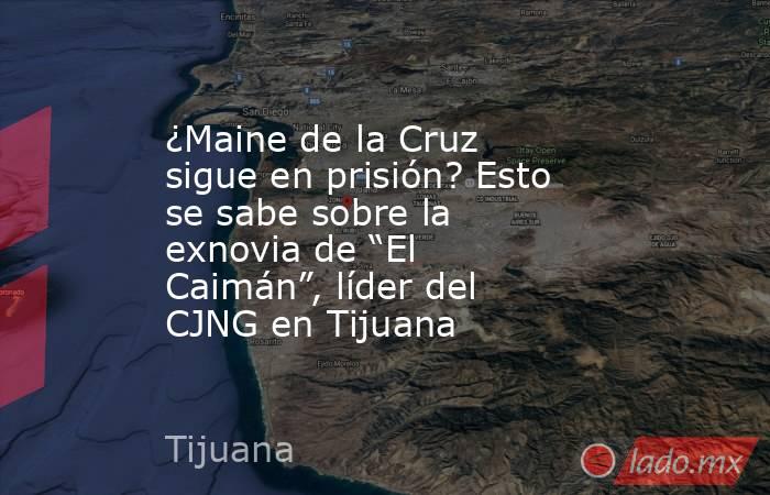 ¿Maine de la Cruz sigue en prisión? Esto se sabe sobre la exnovia de “El Caimán”, líder del CJNG en Tijuana. Noticias en tiempo real