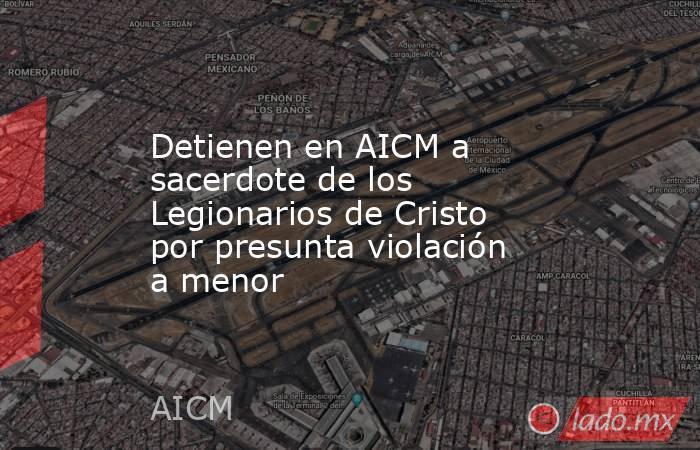 Detienen en AICM a sacerdote de los Legionarios de Cristo por presunta violación a menor. Noticias en tiempo real