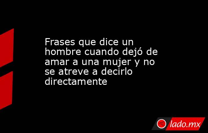 Frases que dice un hombre cuando dejó de amar a una mujer y no se atreve a decirlo directamente. Noticias en tiempo real