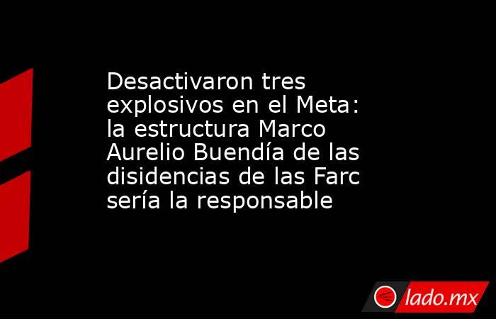 Desactivaron tres explosivos en el Meta: la estructura Marco Aurelio Buendía de las disidencias de las Farc sería la responsable  . Noticias en tiempo real