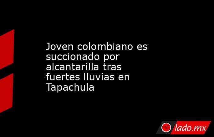 Joven colombiano es succionado por alcantarilla tras fuertes lluvias en Tapachula. Noticias en tiempo real