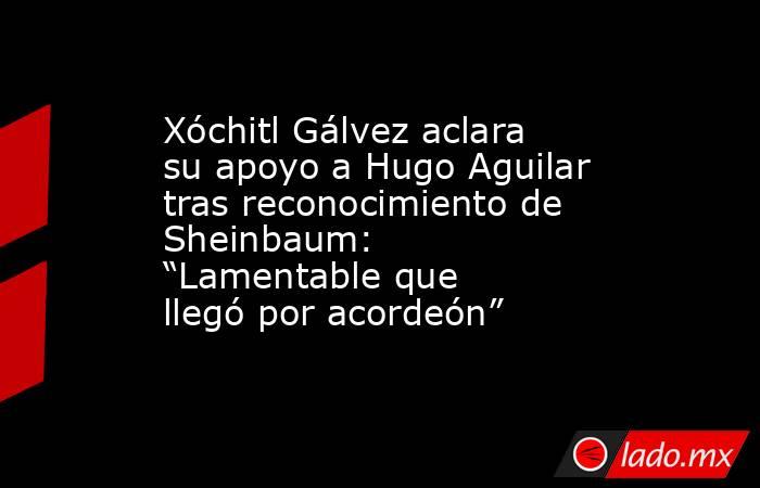 Xóchitl Gálvez aclara su apoyo a Hugo Aguilar tras reconocimiento de Sheinbaum: “Lamentable que llegó por acordeón” . Noticias en tiempo real