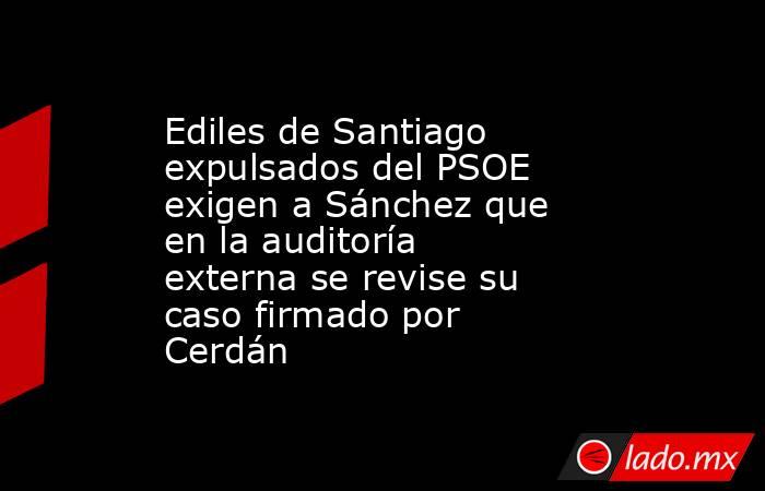 Ediles de Santiago expulsados del PSOE exigen a Sánchez que en la auditoría externa se revise su caso firmado por Cerdán. Noticias en tiempo real