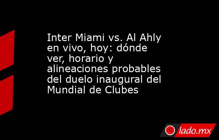 Inter Miami vs. Al Ahly en vivo, hoy: dónde ver, horario y alineaciones probables del duelo inaugural del Mundial de Clubes. Noticias en tiempo real