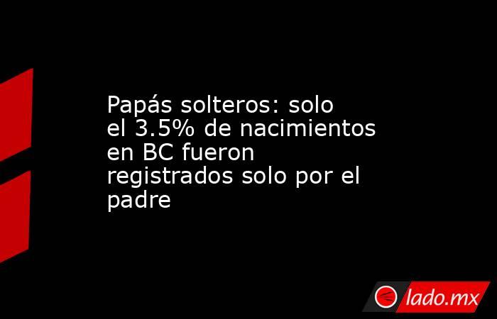 Papás solteros: solo el 3.5% de nacimientos en BC fueron registrados solo por el padre. Noticias en tiempo real