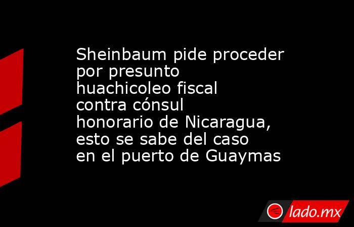 Sheinbaum pide proceder por presunto huachicoleo fiscal contra cónsul honorario de Nicaragua, esto se sabe del caso en el puerto de Guaymas . Noticias en tiempo real
