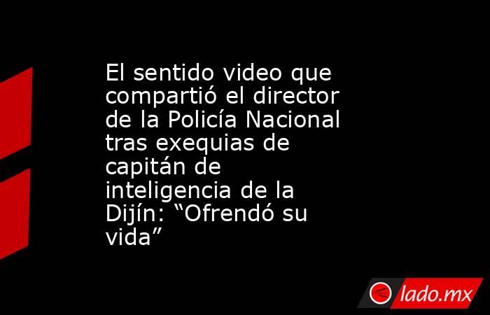El sentido video que compartió el director de la Policía Nacional tras exequias de capitán de inteligencia de la Dijín: “Ofrendó su vida”. Noticias en tiempo real