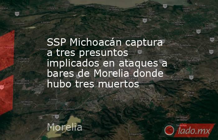 SSP Michoacán captura a tres presuntos implicados en ataques a bares de Morelia donde hubo tres muertos. Noticias en tiempo real