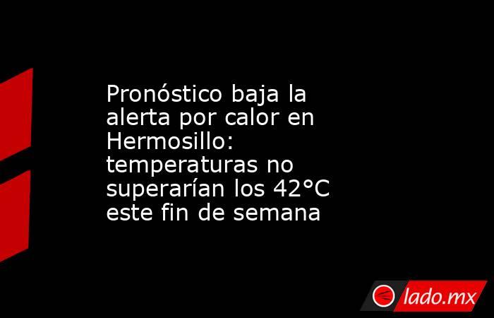 Pronóstico baja la alerta por calor en Hermosillo: temperaturas no superarían los 42°C este fin de semana. Noticias en tiempo real
