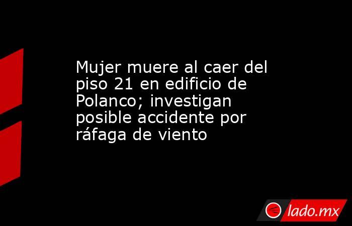 Mujer muere al caer del piso 21 en edificio de Polanco; investigan ...