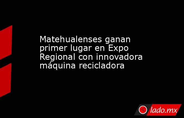 Matehualenses ganan primer lugar en Expo Regional con innovadora máquina recicladora. Noticias en tiempo real