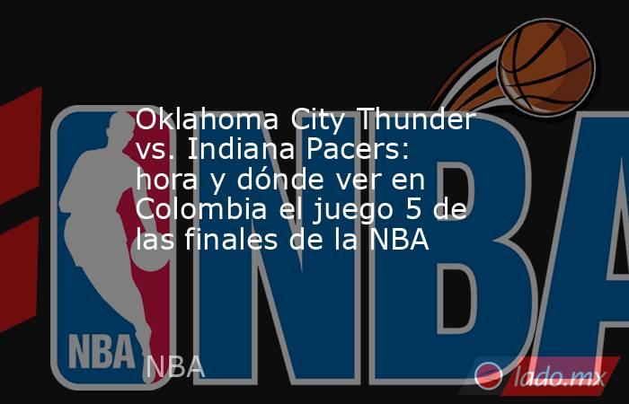 Oklahoma City Thunder vs. Indiana Pacers: hora y dónde ver en Colombia el juego 5 de las finales de la NBA. Noticias en tiempo real