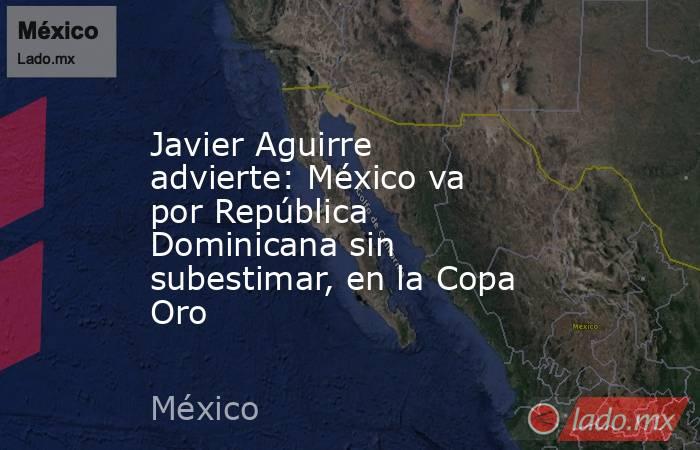 Javier Aguirre advierte: México va por República Dominicana sin subestimar, en la Copa Oro. Noticias en tiempo real