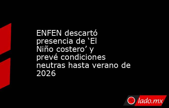 ENFEN descartó presencia de ‘El Niño costero’ y prevé condiciones neutras hasta verano de 2026. Noticias en tiempo real