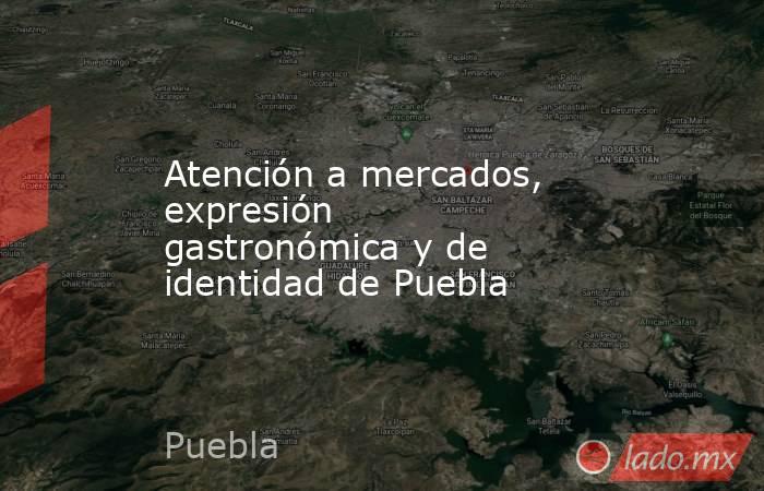 Atención a mercados, expresión gastronómica y de identidad de Puebla. Noticias en tiempo real