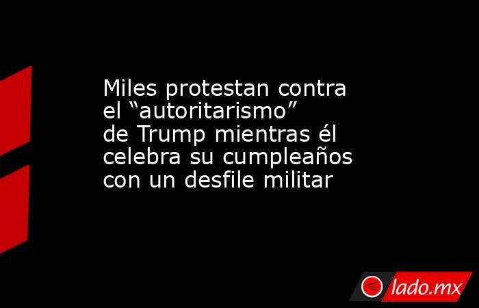 Miles protestan contra el “autoritarismo” de Trump mientras él celebra su cumpleaños con un desfile militar. Noticias en tiempo real