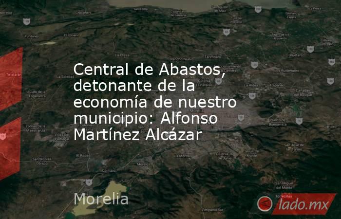 Central de Abastos, detonante de la economía de nuestro municipio: Alfonso Martínez Alcázar. Noticias en tiempo real