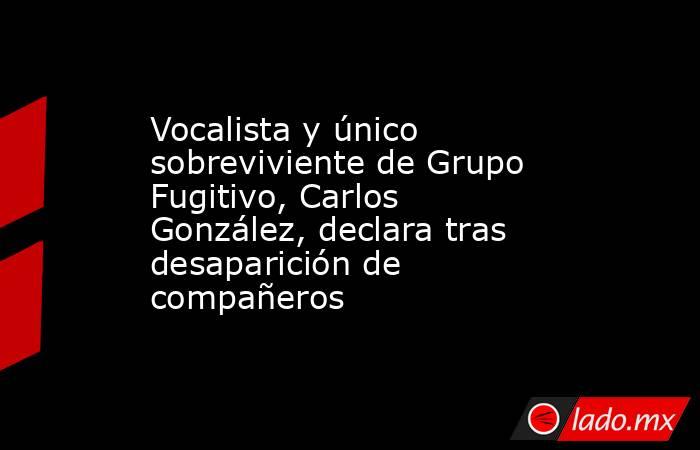 Vocalista y único sobreviviente de Grupo Fugitivo, Carlos González, declara tras desaparición de compañeros. Noticias en tiempo real