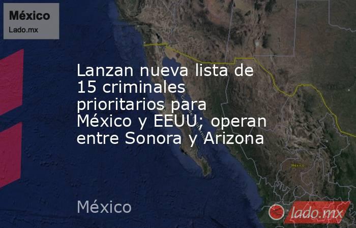 Lanzan nueva lista de 15 criminales prioritarios para México y EEUU; operan entre Sonora y Arizona. Noticias en tiempo real
