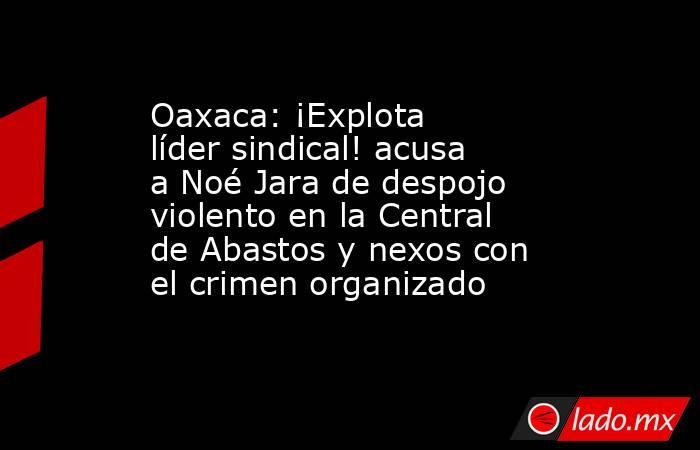 Oaxaca: ¡Explota líder sindical! acusa a Noé Jara de despojo violento en la Central de Abastos y nexos con el crimen organizado. Noticias en tiempo real
