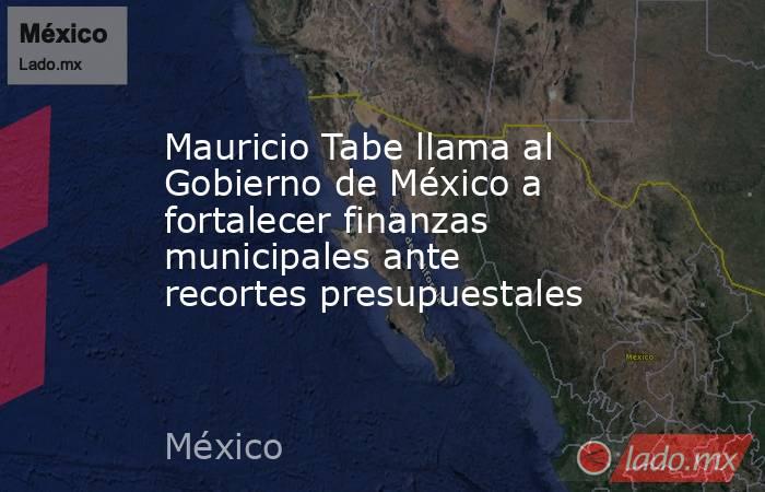 Mauricio Tabe llama al Gobierno de México a fortalecer finanzas municipales ante recortes presupuestales. Noticias en tiempo real