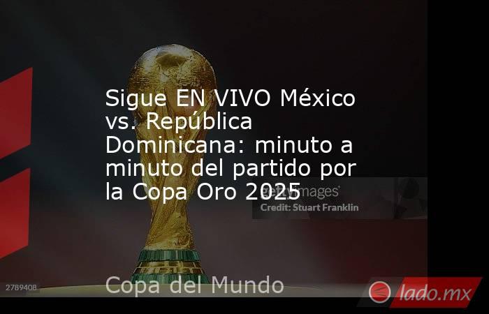Sigue EN VIVO México vs. República Dominicana: minuto a minuto del partido por la Copa Oro 2025. Noticias en tiempo real