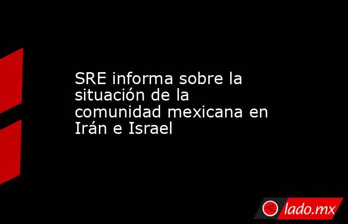 SRE informa sobre la situación de la comunidad mexicana en Irán e Israel. Noticias en tiempo real