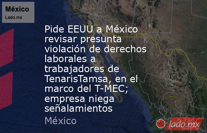 Pide EEUU a México revisar presunta violación de derechos laborales a trabajadores de TenarisTamsa, en el marco del T-MEC; empresa niega señalamientos. Noticias en tiempo real