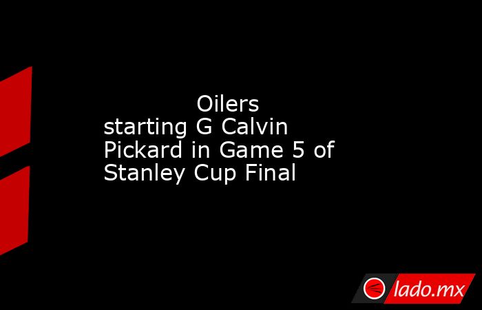             Oilers starting G Calvin Pickard in Game 5 of Stanley Cup Final        . Noticias en tiempo real