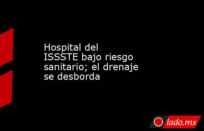 Hospital del ISSSTE bajo riesgo sanitario; el drenaje se desborda. Noticias en tiempo real