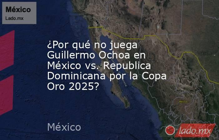 ¿Por qué no juega Guillermo Ochoa en México vs. Republica Dominicana por la Copa Oro 2025?. Noticias en tiempo real
