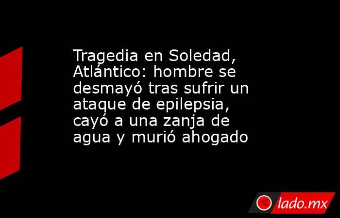 Tragedia en Soledad, Atlántico: hombre se desmayó tras sufrir un ataque de epilepsia, cayó a una zanja de agua y murió ahogado . Noticias en tiempo real