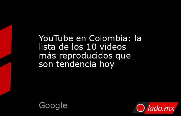 YouTube en Colombia: la lista de los 10 videos más reproducidos que son tendencia hoy. Noticias en tiempo real