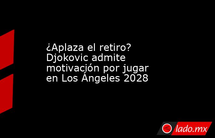 ¿Aplaza el retiro? Djokovic admite motivación por jugar en Los Ángeles 2028. Noticias en tiempo real