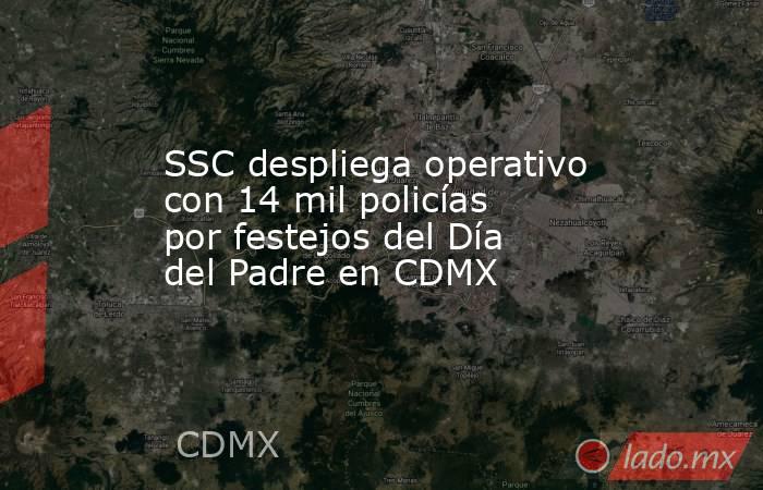 SSC despliega operativo con 14 mil policías por festejos del Día del Padre en CDMX. Noticias en tiempo real