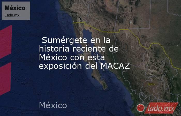  Sumérgete en la historia reciente de México con esta exposición del MACAZ. Noticias en tiempo real