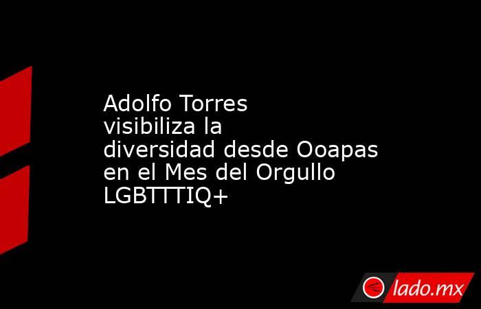 Adolfo Torres visibiliza la diversidad desde Ooapas en el Mes del Orgullo LGBTTTIQ+. Noticias en tiempo real