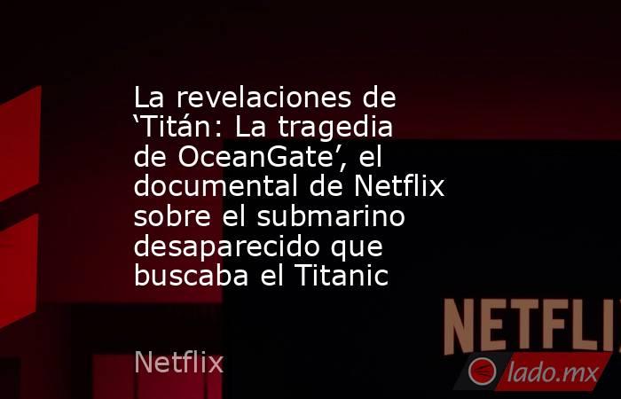 La revelaciones de ‘Titán: La tragedia de OceanGate’, el documental de Netflix sobre el submarino desaparecido que buscaba el Titanic. Noticias en tiempo real
