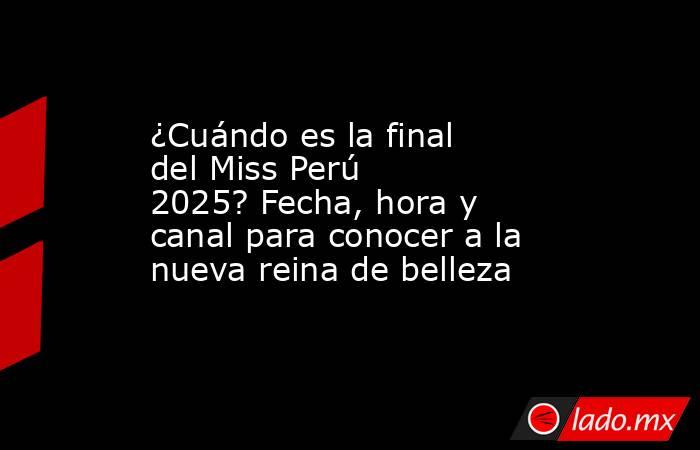 ¿Cuándo es la final del Miss Perú 2025? Fecha, hora y canal para conocer a la nueva reina de belleza. Noticias en tiempo real