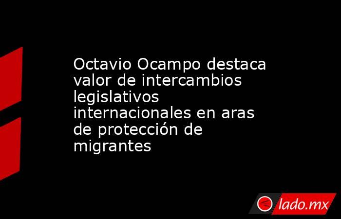 Octavio Ocampo destaca valor de intercambios legislativos internacionales en aras de protección de migrantes. Noticias en tiempo real