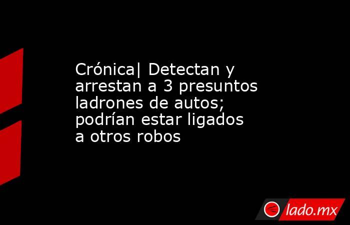 Crónica| Detectan y arrestan a 3 presuntos ladrones de autos; podrían estar ligados a otros robos. Noticias en tiempo real