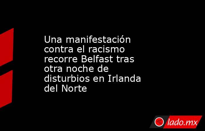Una manifestación contra el racismo recorre Belfast tras otra noche de disturbios en Irlanda del Norte. Noticias en tiempo real