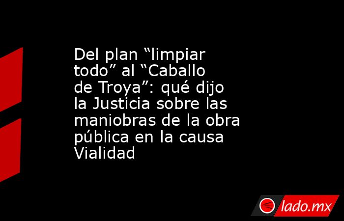 Del plan “limpiar todo” al “Caballo de Troya”: qué dijo la Justicia sobre las maniobras de la obra pública en la causa Vialidad. Noticias en tiempo real
