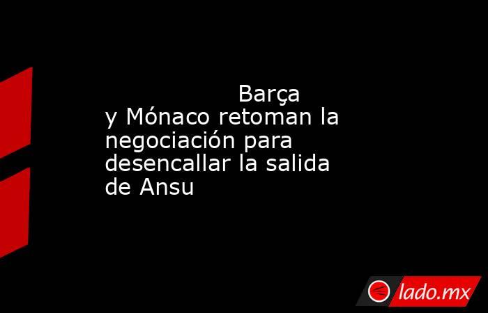                  Barça y Mónaco retoman la negociación para desencallar la salida de Ansu             . Noticias en tiempo real